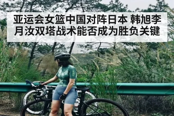 亚运会女篮中国对阵日本 韩旭李月汝双塔战术能否成为胜负关键