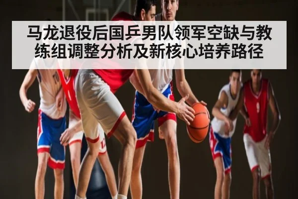 马龙退役后国乒男队领军空缺与教练组调整分析及新核心培养路径