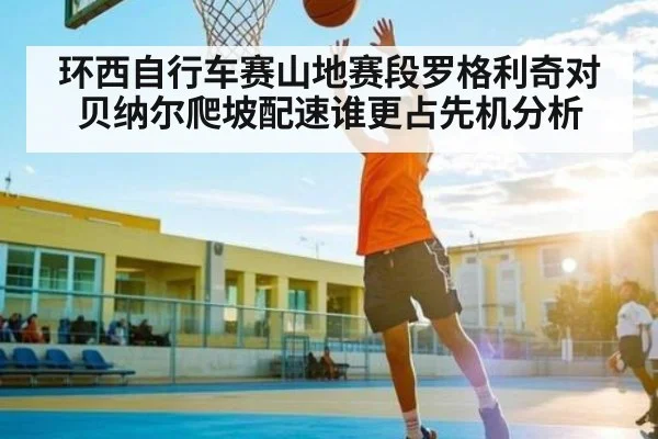 环西自行车赛山地赛段罗格利奇对贝纳尔爬坡配速谁更占先机分析