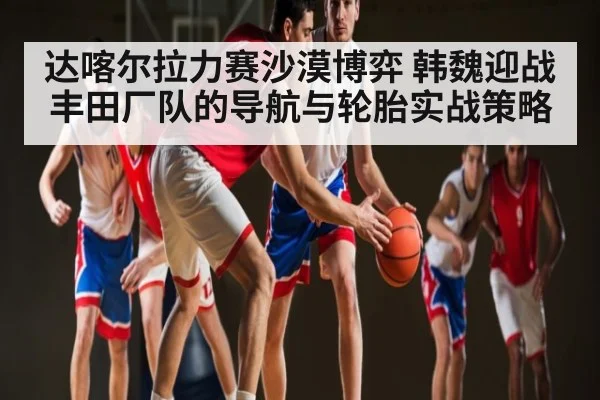 达喀尔拉力赛沙漠博弈 韩魏迎战丰田厂队的导航与轮胎实战策略